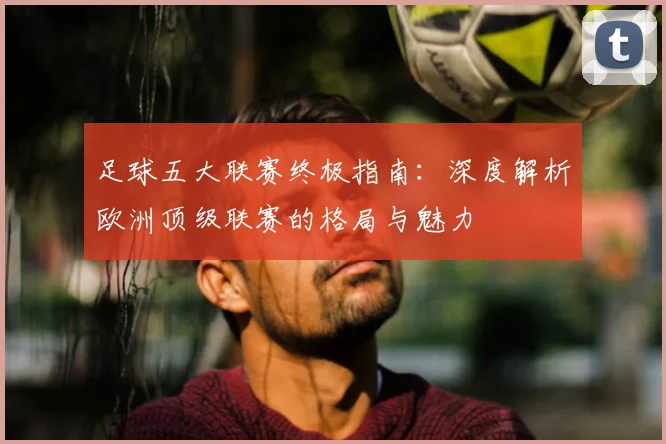 足球五大联赛终极指南：深度解析欧洲顶级联赛的格局与魅力