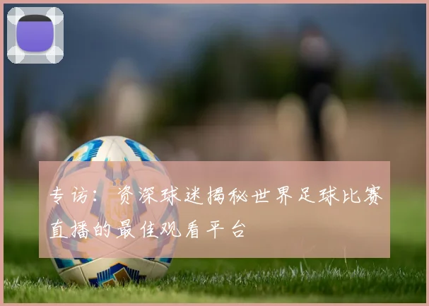 专访:资深球迷揭秘世界足球比赛直播的最佳观看平台