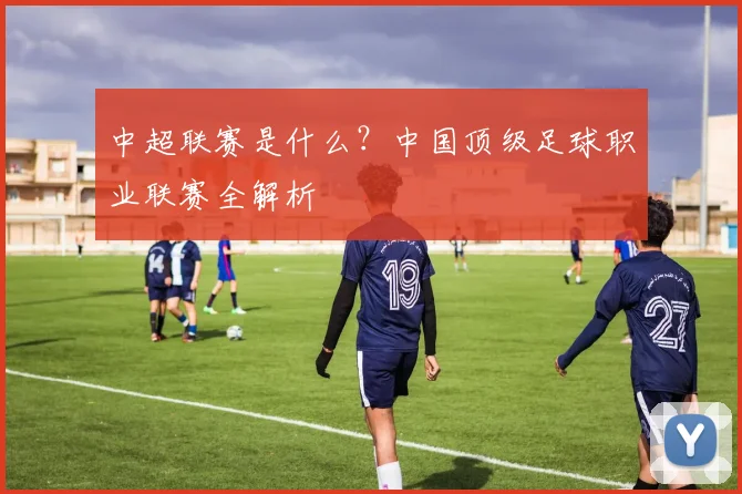 中超联赛是什么?中国顶级足球职业联赛全解析