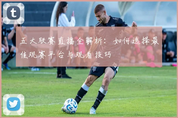 五大联赛直播全解析：如何选择最佳观赛平台与观看技巧