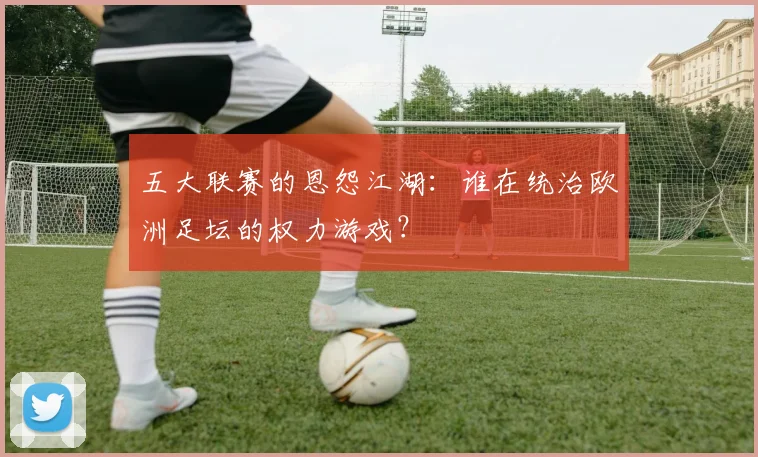 五大联赛的恩怨江湖：谁在统治欧洲足坛的权力游戏？
